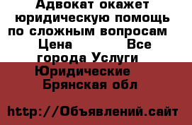 Адвокат окажет юридическую помощь по сложным вопросам  › Цена ­ 1 200 - Все города Услуги » Юридические   . Брянская обл.